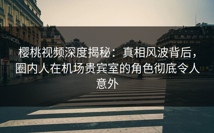 樱桃视频深度揭秘：真相风波背后，圈内人在机场贵宾室的角色彻底令人意外