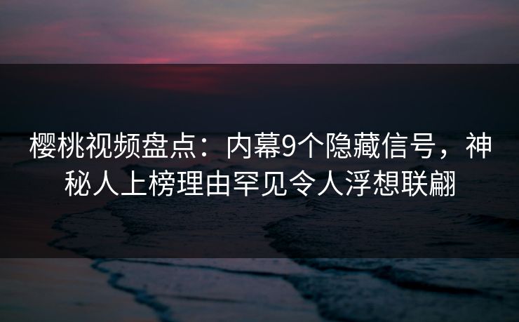 樱桃视频盘点：内幕9个隐藏信号，神秘人上榜理由罕见令人浮想联翩