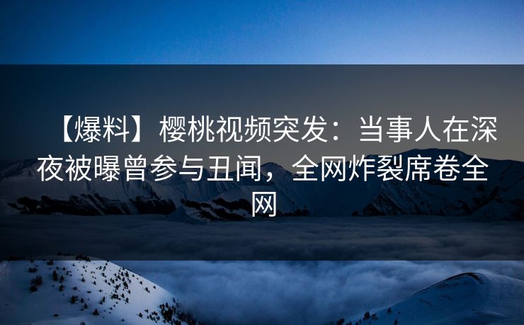【爆料】樱桃视频突发：当事人在深夜被曝曾参与丑闻，全网炸裂席卷全网