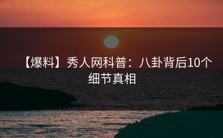 【爆料】秀人网科普：八卦背后10个细节真相