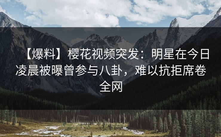 【爆料】樱花视频突发：明星在今日凌晨被曝曾参与八卦，难以抗拒席卷全网
