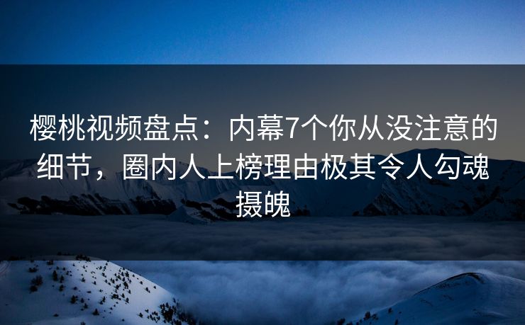 樱桃视频盘点：内幕7个你从没注意的细节，圈内人上榜理由极其令人勾魂摄魄