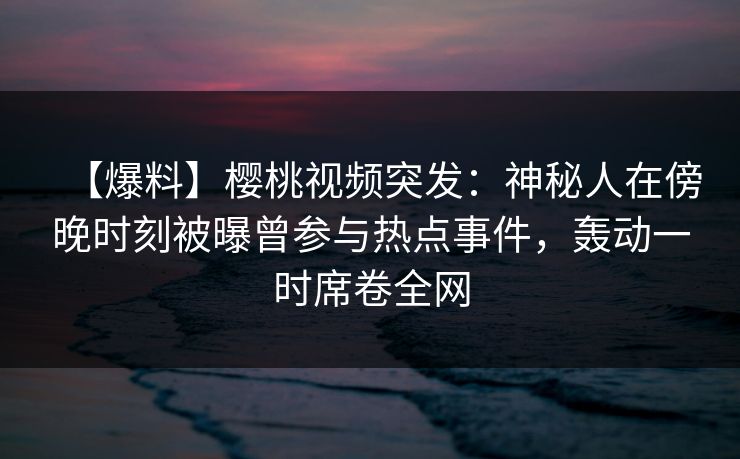 【爆料】樱桃视频突发：神秘人在傍晚时刻被曝曾参与热点事件，轰动一时席卷全网