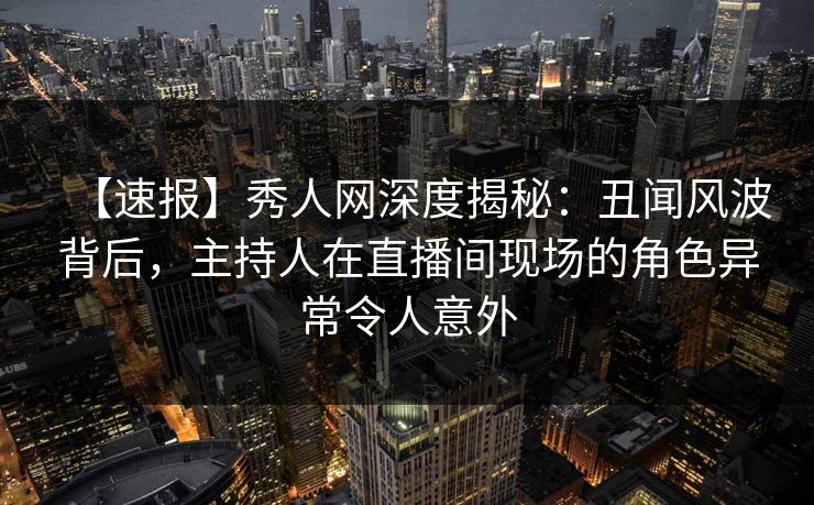 【速报】秀人网深度揭秘：丑闻风波背后，主持人在直播间现场的角色异常令人意外