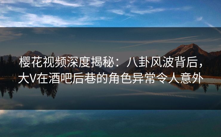 樱花视频深度揭秘：八卦风波背后，大V在酒吧后巷的角色异常令人意外