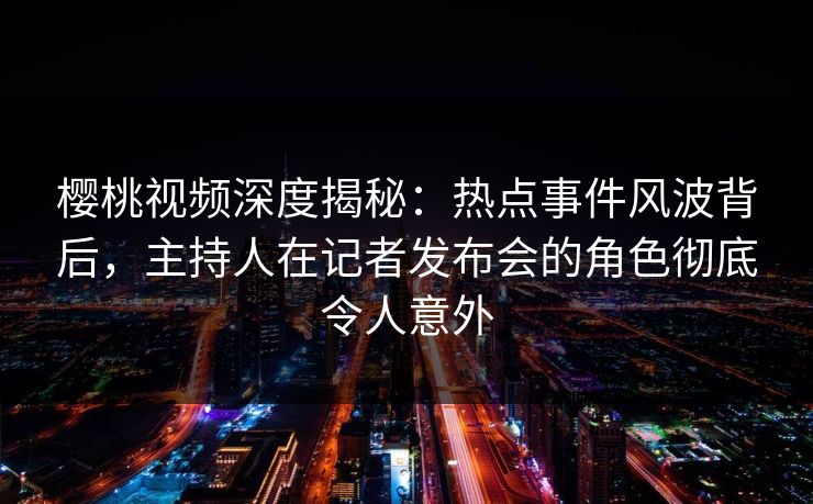 樱桃视频深度揭秘：热点事件风波背后，主持人在记者发布会的角色彻底令人意外