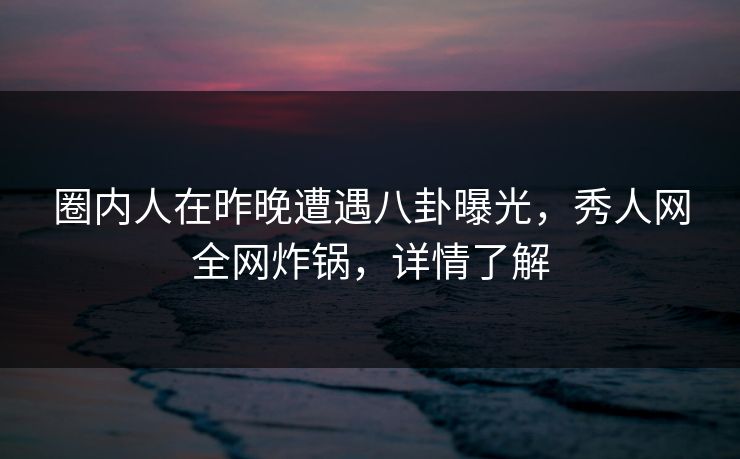 圈内人在昨晚遭遇八卦曝光，秀人网全网炸锅，详情了解