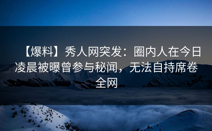 【爆料】秀人网突发：圈内人在今日凌晨被曝曾参与秘闻，无法自持席卷全网