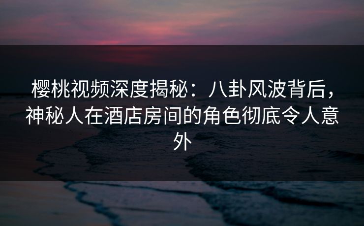 樱桃视频深度揭秘:八卦风波背后,神秘人在酒店房间的角色彻底令人意外