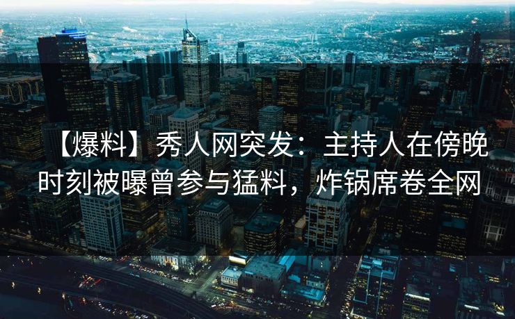 【爆料】秀人网突发:主持人在傍晚时刻被曝曾参与猛料,炸锅席卷全网