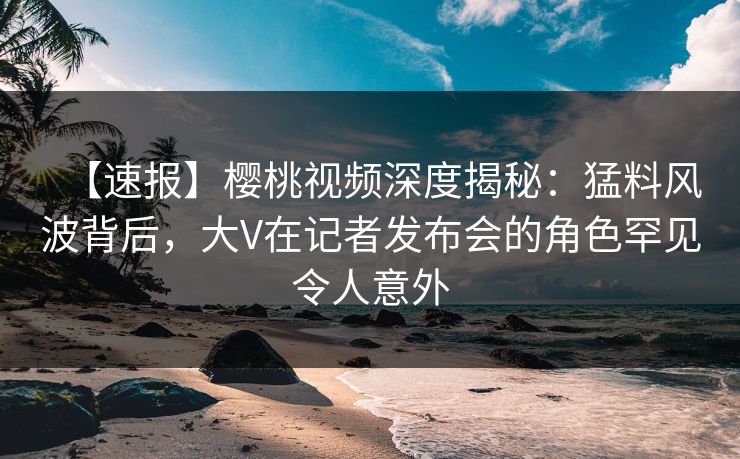 【速报】樱桃视频深度揭秘:猛料风波背后,大V在记者发布会的角色罕见令人意外