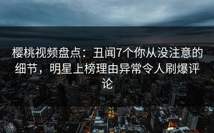 樱桃视频盘点:丑闻7个你从没注意的细节,明星上榜理由异常令人刷爆评论