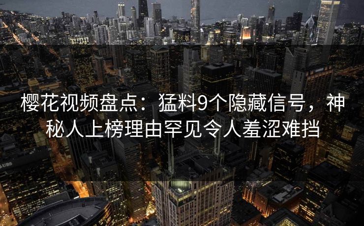 樱花视频盘点:猛料9个隐藏信号,神秘人上榜理由罕见令人羞涩难挡
