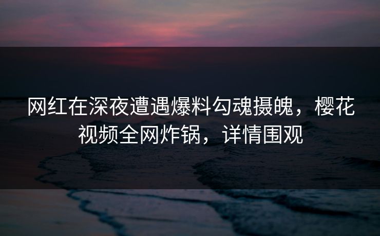 网红在深夜遭遇爆料勾魂摄魄，樱花视频全网炸锅，详情围观