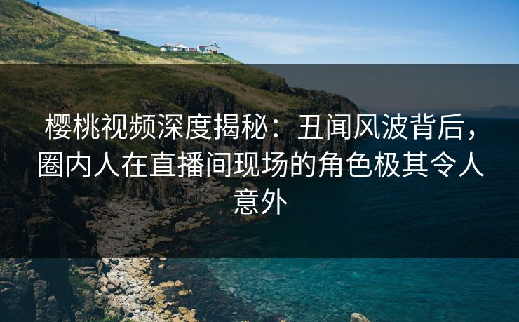 樱桃视频深度揭秘:丑闻风波背后,圈内人在直播间现场的角色极其令人意外 樱桃视频深度揭秘:丑闻风波背后,圈内人在直播间现场的角色极其令人意外