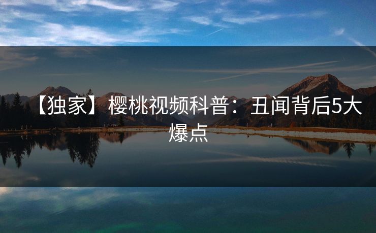 【独家】樱桃视频科普:丑闻背后5大爆点 【独家】樱桃视频科普:丑闻背后5大爆点