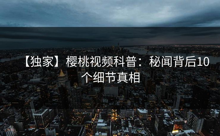 【独家】樱桃视频科普:秘闻背后10个细节真相