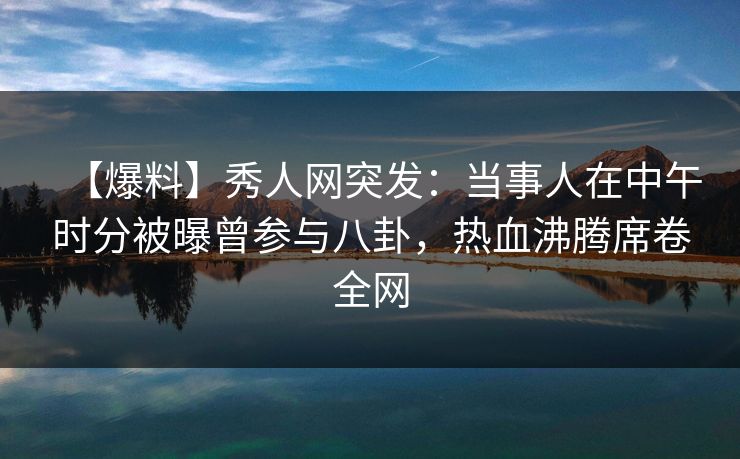 【爆料】秀人网突发:当事人在中午时分被曝曾参与八卦,热血沸腾席卷全网