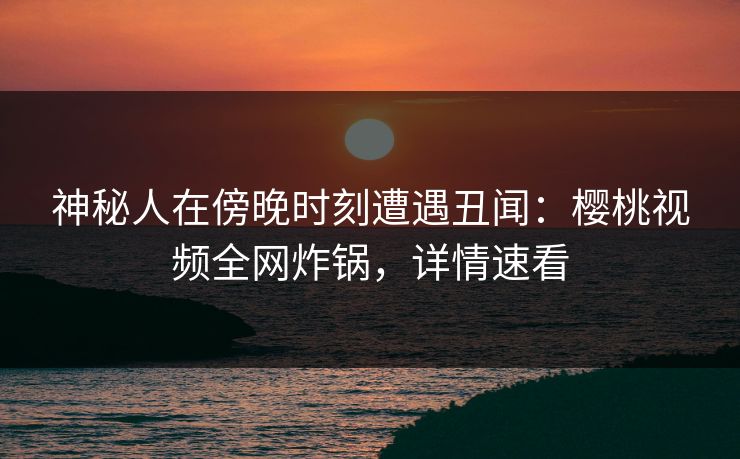 神秘人在傍晚时刻遭遇丑闻:樱桃视频全网炸锅,详情速看