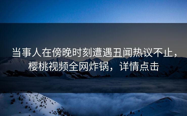 当事人在傍晚时刻遭遇丑闻热议不止,樱桃视频全网炸锅,详情点击 当事人在傍晚时刻遭遇丑闻热议不止,樱桃视频全网炸锅,详情点击