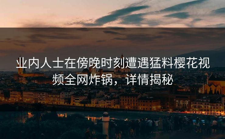 业内人士在傍晚时刻遭遇猛料樱花视频全网炸锅,详情揭秘 业内人士在傍晚时刻遭遇猛料樱花视频全网炸锅,详情揭秘