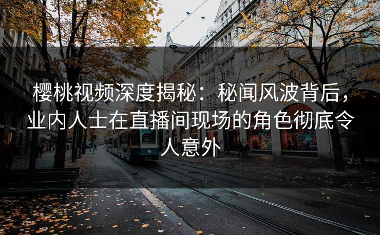 樱桃视频深度揭秘:秘闻风波背后,业内人士在直播间现场的角色彻底令人意外