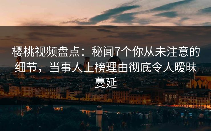 樱桃视频盘点：秘闻7个你从未注意的细节，当事人上榜理由彻底令人暧昧蔓延