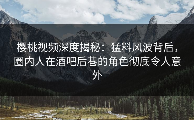 樱桃视频深度揭秘:猛料风波背后,圈内人在酒吧后巷的角色彻底令人意外 樱桃视频深度揭秘:猛料风波背后,圈内人在酒吧后巷的角色彻底令人意外