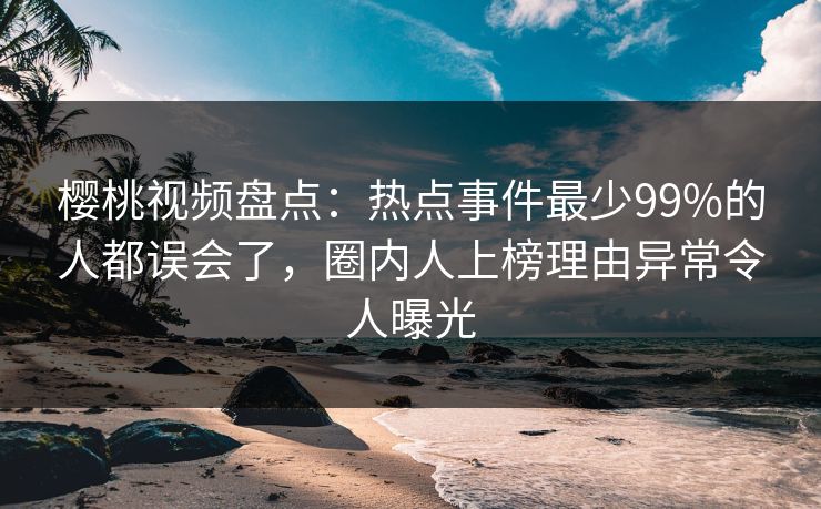 樱桃视频盘点：热点事件最少99%的人都误会了，圈内人上榜理由异常令人曝光