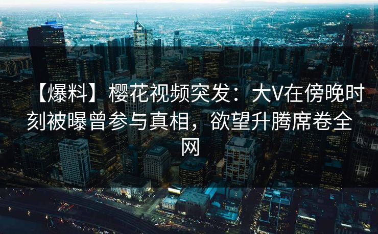 【爆料】樱花视频突发：大V在傍晚时刻被曝曾参与真相，欲望升腾席卷全网