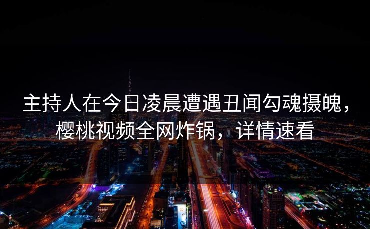 主持人在今日凌晨遭遇丑闻勾魂摄魄，樱桃视频全网炸锅，详情速看