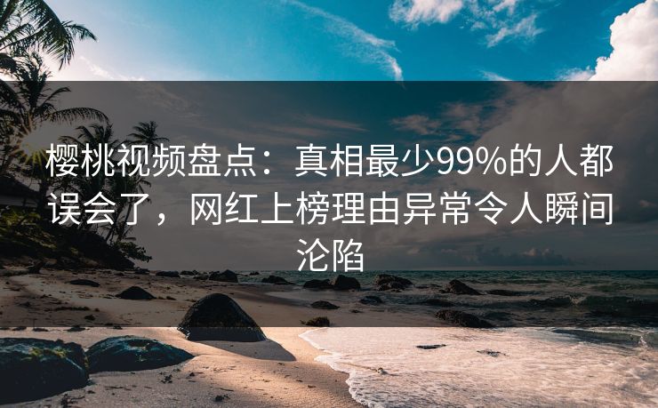 樱桃视频盘点：真相最少99%的人都误会了，网红上榜理由异常令人瞬间沦陷