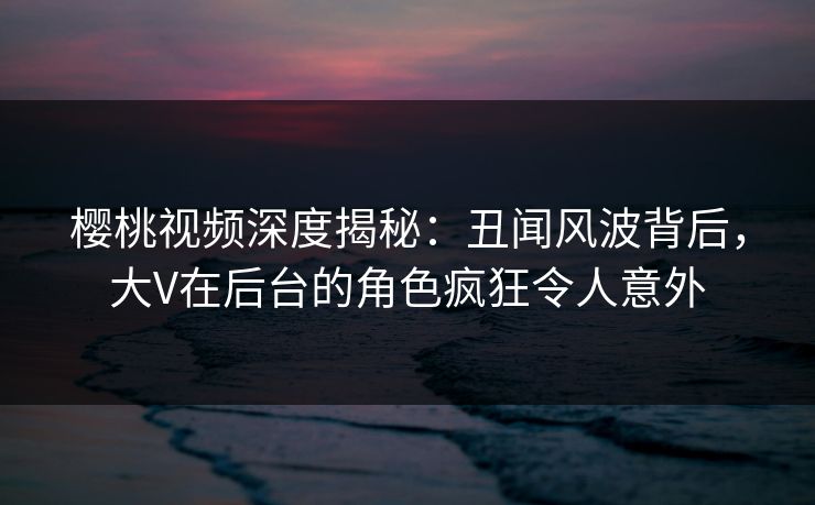 樱桃视频深度揭秘：丑闻风波背后，大V在后台的角色疯狂令人意外