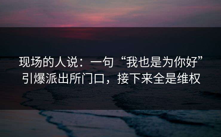 现场的人说：一句“我也是为你好”引爆派出所门口，接下来全是维权