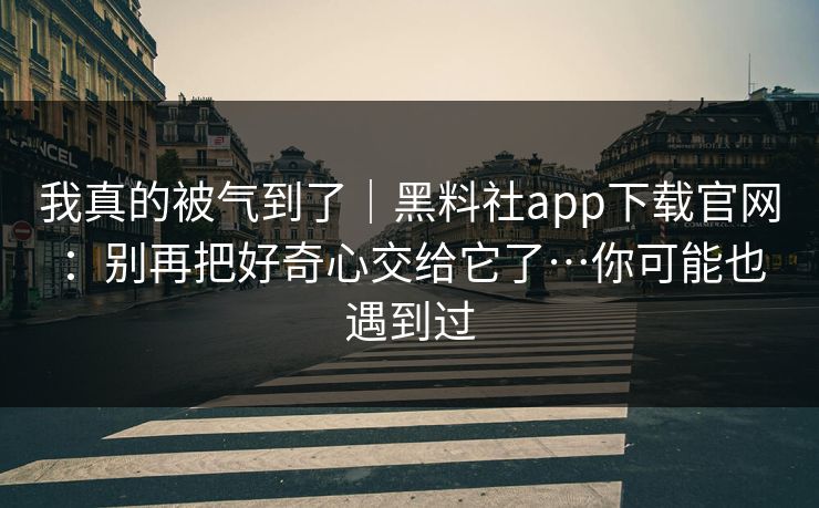 我真的被气到了|黑料社app下载官网:别再把好奇心交给它了…你可能也遇到过 我真的被气到了|黑料社app下载官网:别再把好奇心交给它了…你可能也遇到过