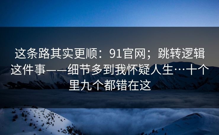 这条路其实更顺：91官网；跳转逻辑这件事——细节多到我怀疑人生…十个里九个都错在这