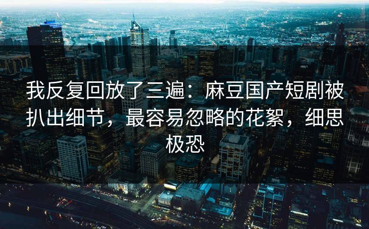 我反复回放了三遍:麻豆国产短剧被扒出细节,最容易忽略的花絮,细思极恐 我反复回放了三遍:麻豆国产短剧被扒出细节,最容易忽略的花絮,细思极恐