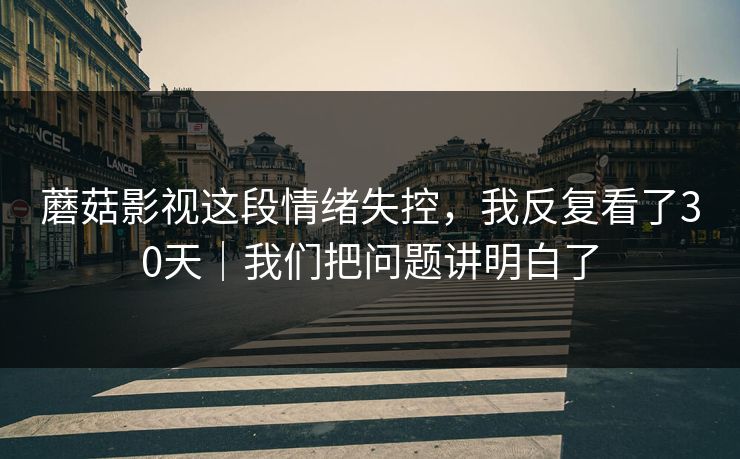 蘑菇影视这段情绪失控，我反复看了30天｜我们把问题讲明白了