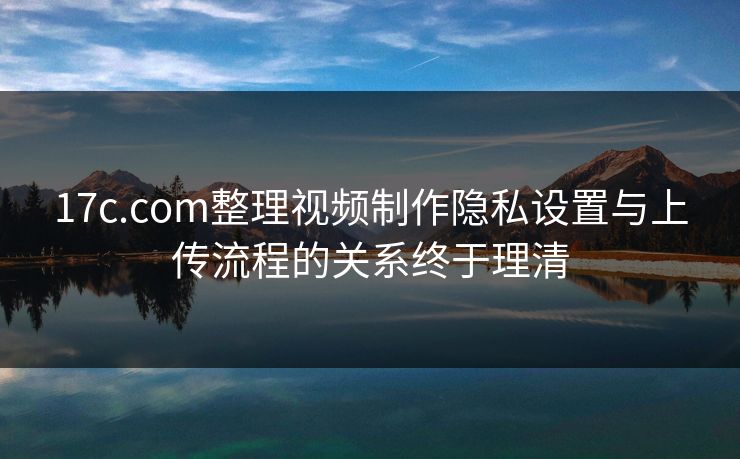 17c.com整理视频制作隐私设置与上传流程的关系终于理清