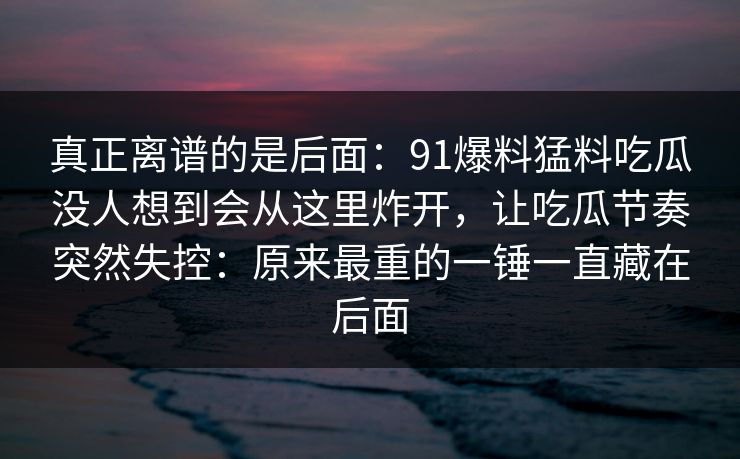 真正离谱的是后面:91爆料猛料吃瓜没人想到会从这里炸开,让吃瓜节奏突然失控:原来最重的一锤一直藏在后面 真正离谱的是后面:91爆料猛料吃瓜没人想到会从这里炸开,让吃瓜节奏突然失控:原来最重的一锤一直藏在后面