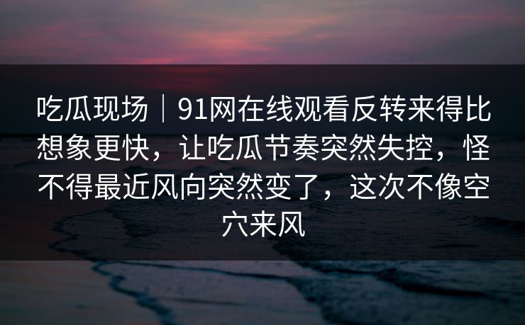 吃瓜现场|91网在线观看反转来得比想象更快,让吃瓜节奏突然失控,怪不得最近风向突然变了,这次不像空穴来风 吃瓜现场|91网在线观看反转来得比想象更快,让吃瓜节奏突然失控,怪不得最近风向突然变了,这次不像空穴来风
