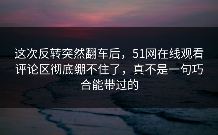 这次反转突然翻车后，51网在线观看评论区彻底绷不住了，真不是一句巧合能带过的